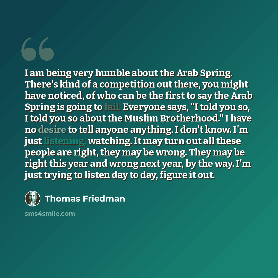 “I am being very humble about the Arab Spring. There's kind of a competition out there, you might have noticed, of who can be the first to say the Arab Spring is going to fail. Everyone says, "I told you so, I told you so about the Muslim Brotherhood." I have no desire to tell anyone anything. I…” quote by Thomas Friedman