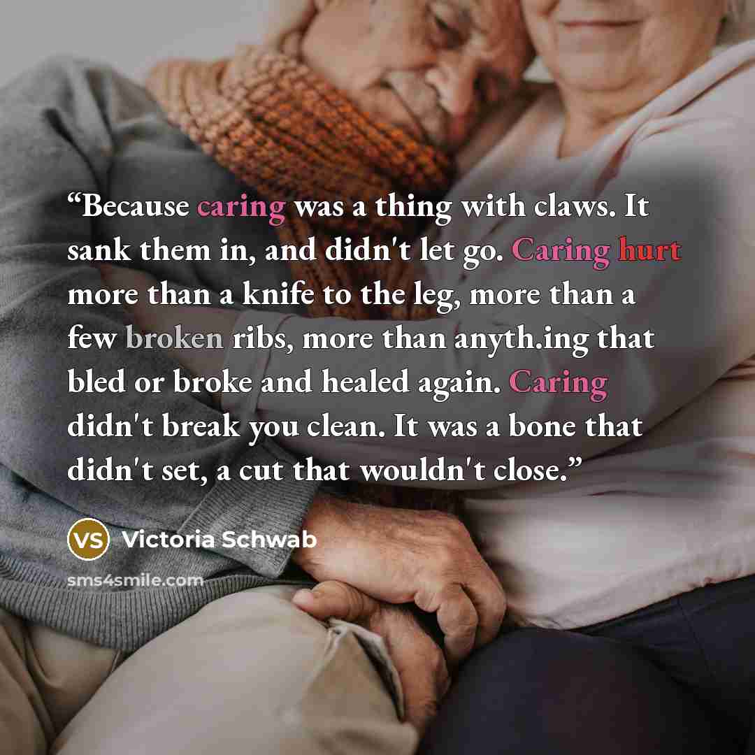 “Because caring was a thing with claws. It sank them in, and didn't let go. Caring hurt more than a knife to the leg, more than a few broken ribs, more than anyth.ing that bled or broke and healed again. Caring didn't break you clean. It was a bone that didn't set, a cut that wouldn't close.” quote by Victoria Schwab