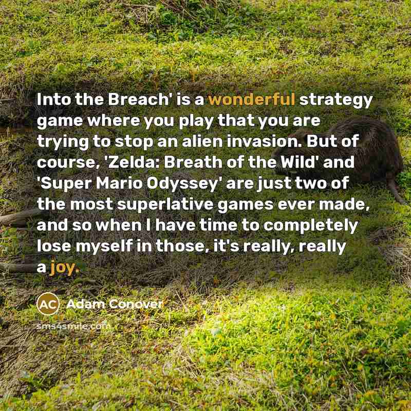 “Into the Breach' is a wonderful strategy game where you play that you are trying to stop an alien invasion. But of course, 'Zelda: Breath of the Wild' and 'Super Mario Odyssey' are just two of the most superlative games ever made, and so when I have time to completely lose myself in those, it's…” quote by Adam Conover