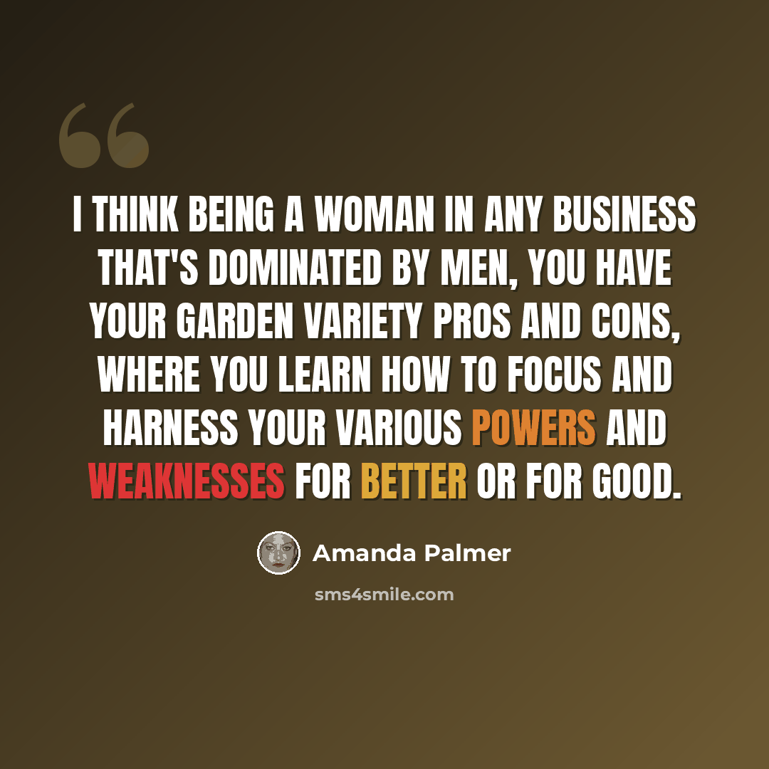 “I think being a woman in any business that's dominated by men, you have your garden variety pros and cons, where you learn how to focus and harness your various powers and weaknesses for better or for good.” quote by Amanda Palmer