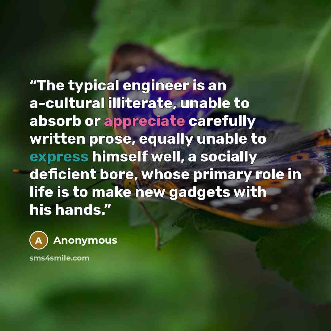 “The typical engineer is an a-cultural illiterate, unable to absorb or appreciate carefully written prose, equally unable to express himself well, a socially deficient bore, whose primary role in life is to make new gadgets with his hands.” quote by Anonymous
