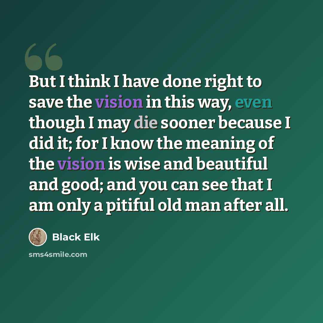 “But I think I have done right to save the vision in this way, even though I may die sooner because I did it; for I know the meaning of the vision is wise and beautiful and good; and you can see that I am only a pitiful old man after all.” quote by Black Elk