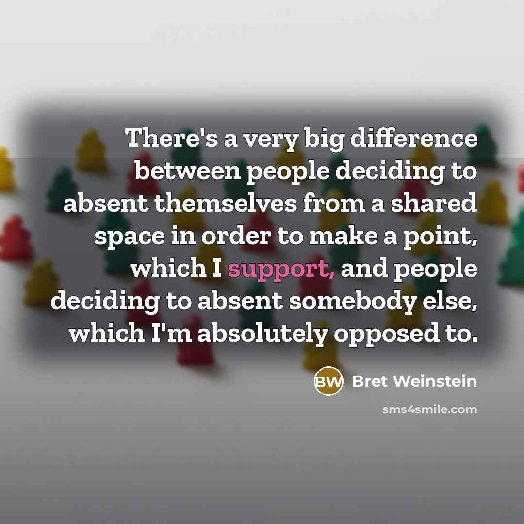 “There's a very big difference between people deciding to absent themselves from a shared space in order to make a point, which I support, and people deciding to absent somebody else, which I'm absolutely opposed to.” quote by Bret Weinstein