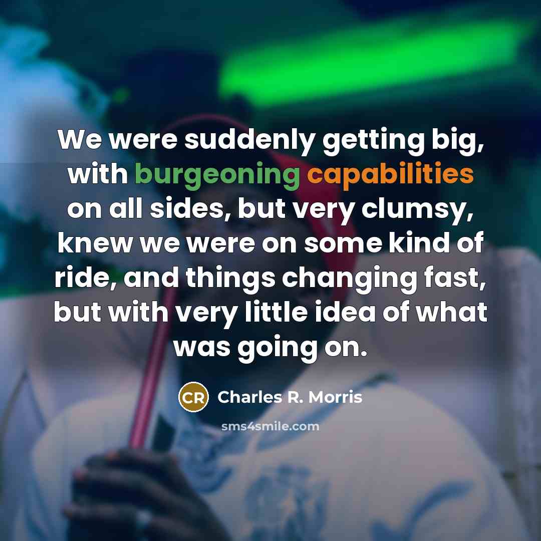“We were suddenly getting big, with burgeoning capabilities on all sides, but very clumsy, knew we were on some kind of ride, and things changing fast, but with very little idea of what was going on.” quote by Charles R. Morris