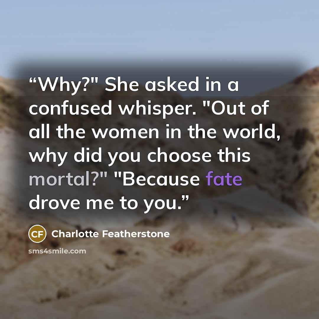 “Why?" She asked in a confused whisper. "Out of all the women in the world, why did you choose this mortal?" "Because fate drove me to you.” quote by Charlotte Featherstone