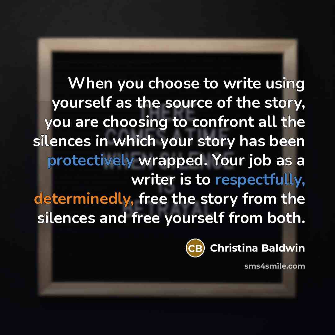 “When you choose to write using yourself as the source of the story, you are choosing to confront all the silences in which your story has been protectively wrapped. Your job as a writer is to respectfully, determinedly, free the story from the silences and free yourself from both.” quote by Christina Baldwin