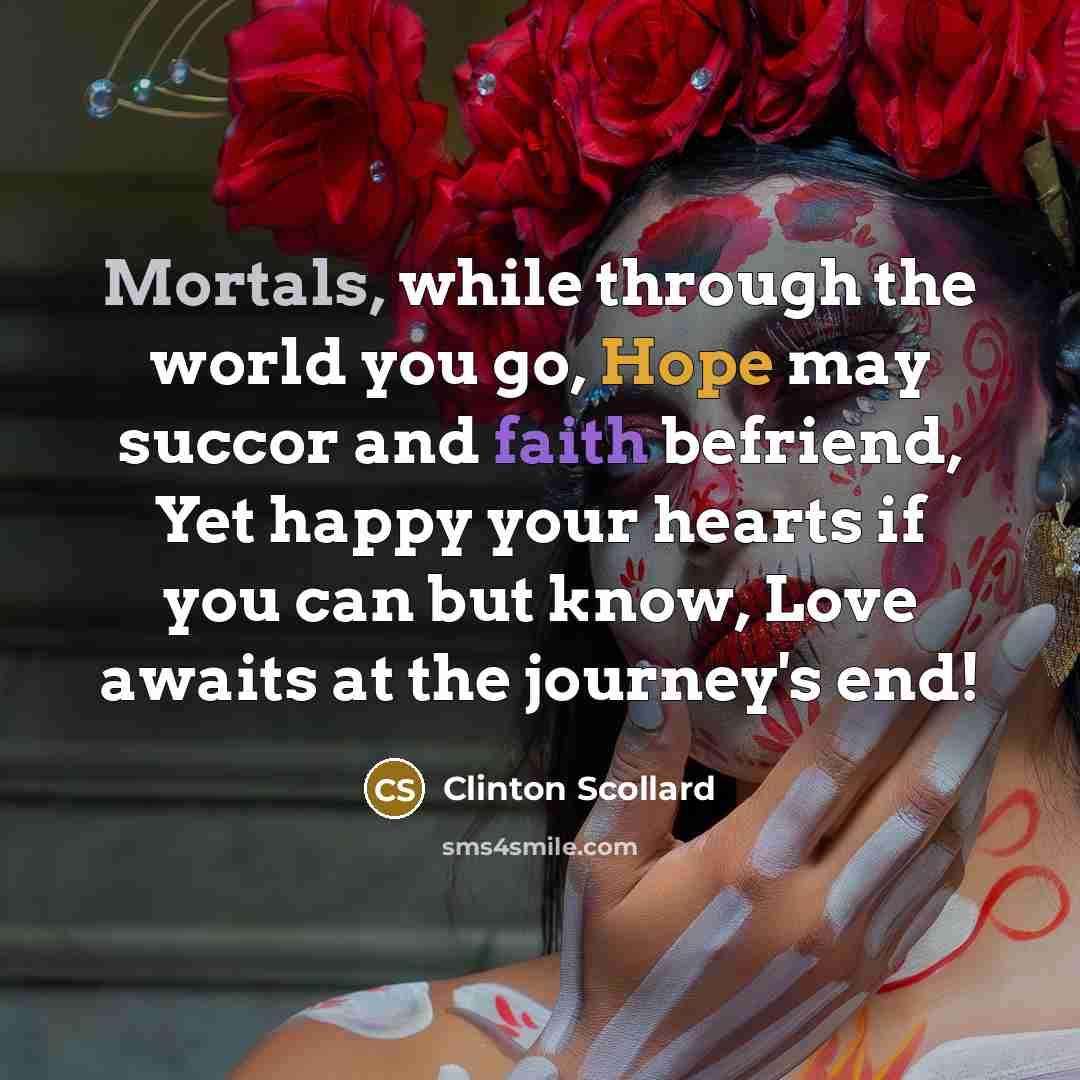 “Mortals, while through the world you go, Hope may succor and faith befriend, Yet happy your hearts if you can but know, Love awaits at the journey's end!” quote by Clinton Scollard