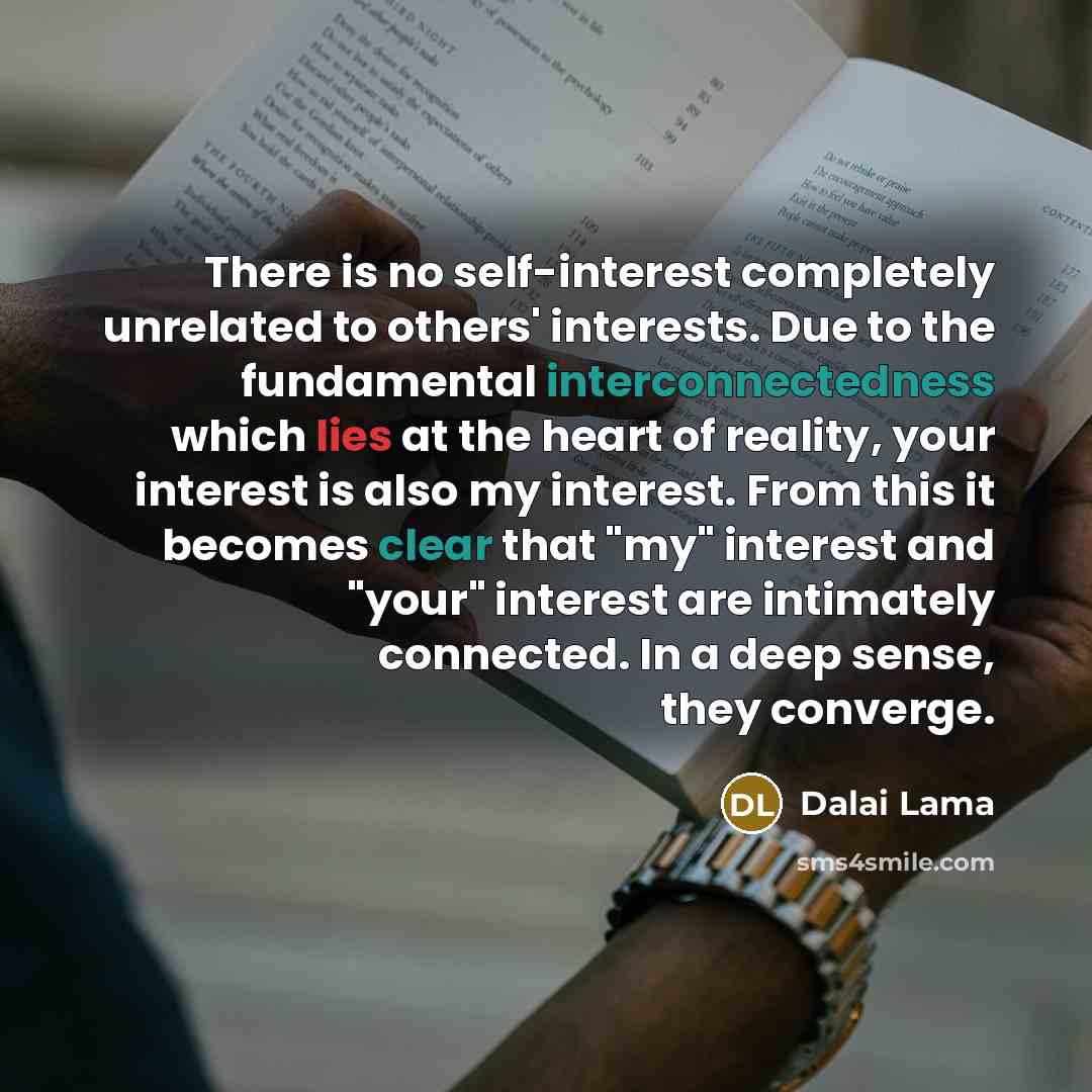 “There is no self-interest completely unrelated to others' interests. Due to the fundamental interconnectedness which lies at the heart of reality, your interest is also my interest. From this it becomes clear that "my" interest and "your" interest are intimately connected. In a deep sense, they…” quote by Dalai Lama
