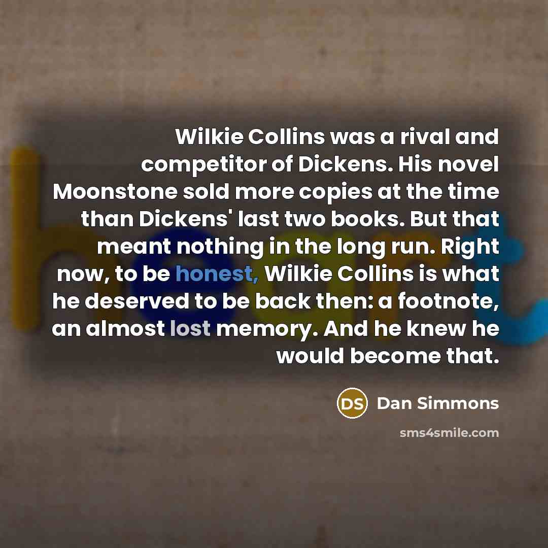 “Wilkie Collins was a rival and competitor of Dickens. His novel Moonstone sold more copies at the time than Dickens' last two books. But that meant nothing in the long run. Right now, to be honest, Wilkie Collins is what he deserved to be back then: a footnote, an almost lost memory. And he knew…” quote by Dan Simmons
