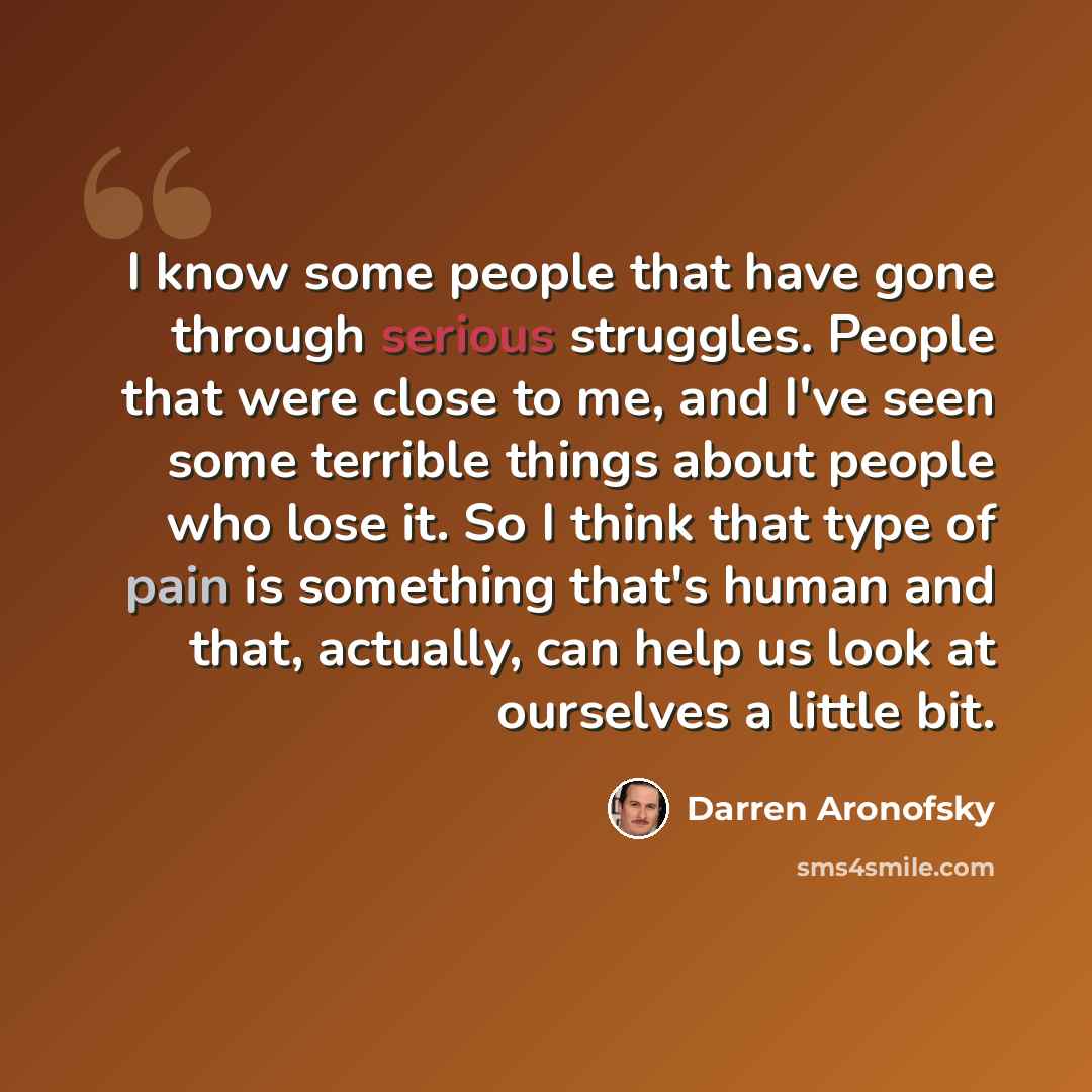 “I know some people that have gone through serious struggles. People that were close to me, and I've seen some terrible things about people who lose it. So I think that type of pain is something that's human and that, actually, can help us look at ourselves a little bit.” quote by Darren Aronofsky