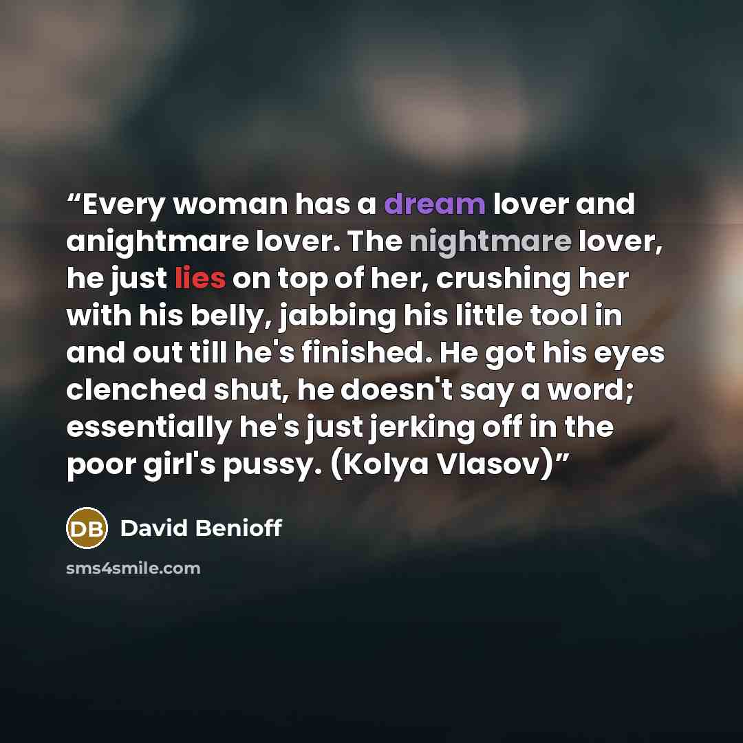 “Every woman has a dream lover and anightmare lover. The nightmare lover, he just lies on top of her, crushing her with his belly, jabbing his little tool in and out till he's finished. He got his eyes clenched shut, he doesn't say a word; essentially he's just jerking off in the poor girl's pussy…” quote by David Benioff