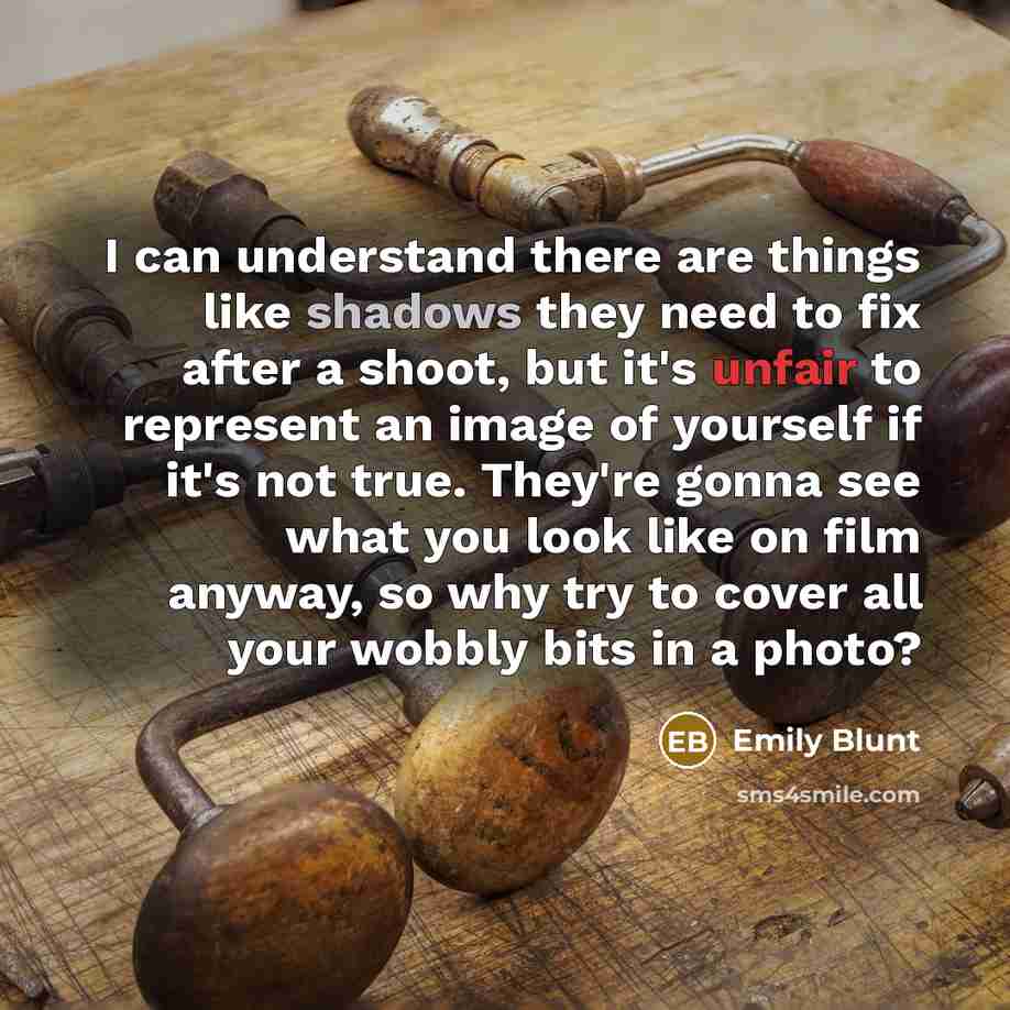 “I can understand there are things like shadows they need to fix after a shoot, but it's unfair to represent an image of yourself if it's not true. They're gonna see what you look like on film anyway, so why try to cover all your wobbly bits in a photo?” quote by Emily Blunt