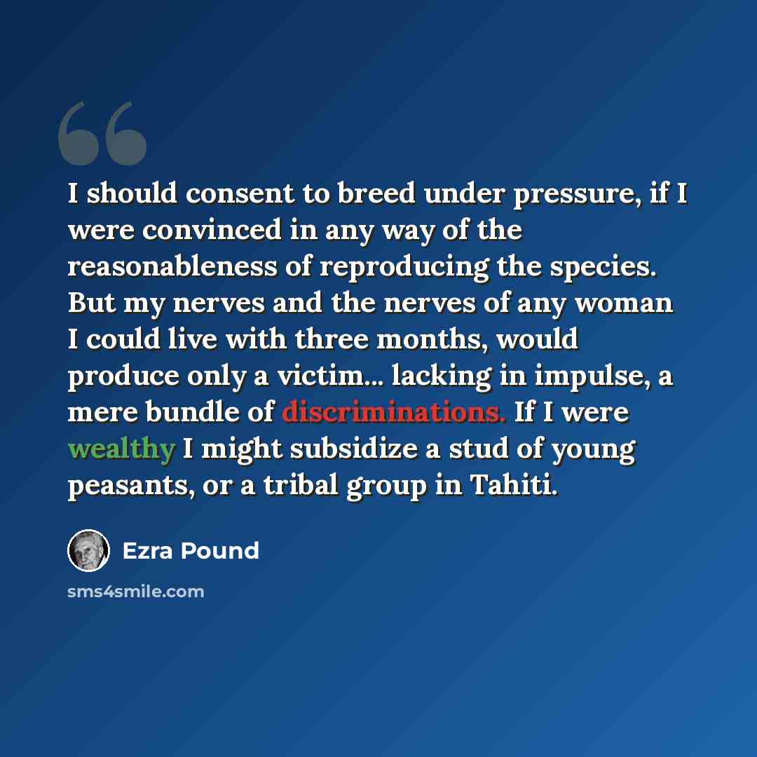 “I should consent to breed under pressure, if I were convinced in any way of the reasonableness of reproducing the species. But my nerves and the nerves of any woman I could live with three months, would produce only a victim... lacking in impulse, a mere bundle of discriminations. If I were…” quote by Ezra Pound