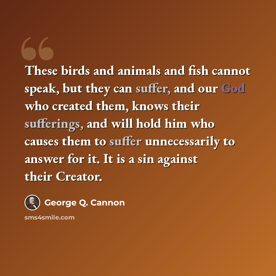 “These birds and animals and fish cannot speak, but they can suffer, and our God who created them, knows their sufferings, and will hold him who causes them to suffer unnecessarily to answer for it. It is a sin against their Creator.” quote by George Q. Cannon
