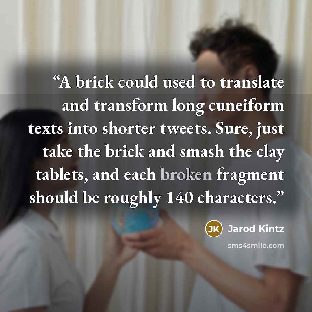 “A brick could used to translate and transform long cuneiform texts into shorter tweets. Sure, just take the brick and smash the clay tablets, and each broken fragment should be roughly 140 characters.” quote by Jarod Kintz