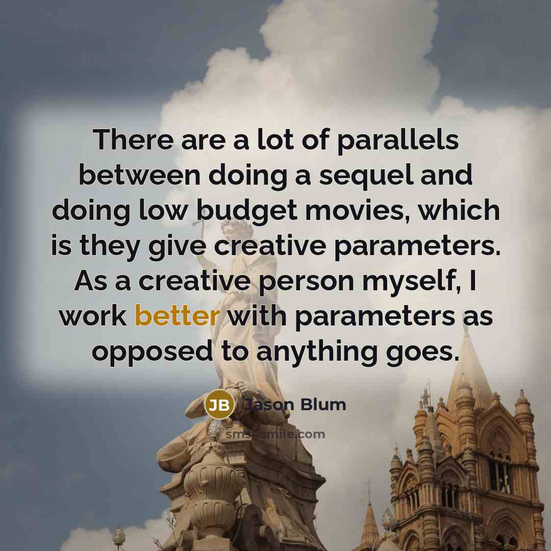 “There are a lot of parallels between doing a sequel and doing low budget movies, which is they give creative parameters. As a creative person myself, I work better with parameters as opposed to anything goes.” quote by Jason Blum