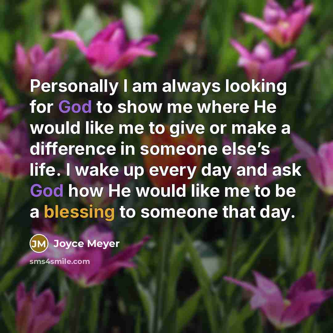 “Personally I am always looking for God to show me where He would like me to give or make a difference in someone else’s life. I wake up every day and ask God how He would like me to be a blessing to someone that day.” quote by Joyce Meyer