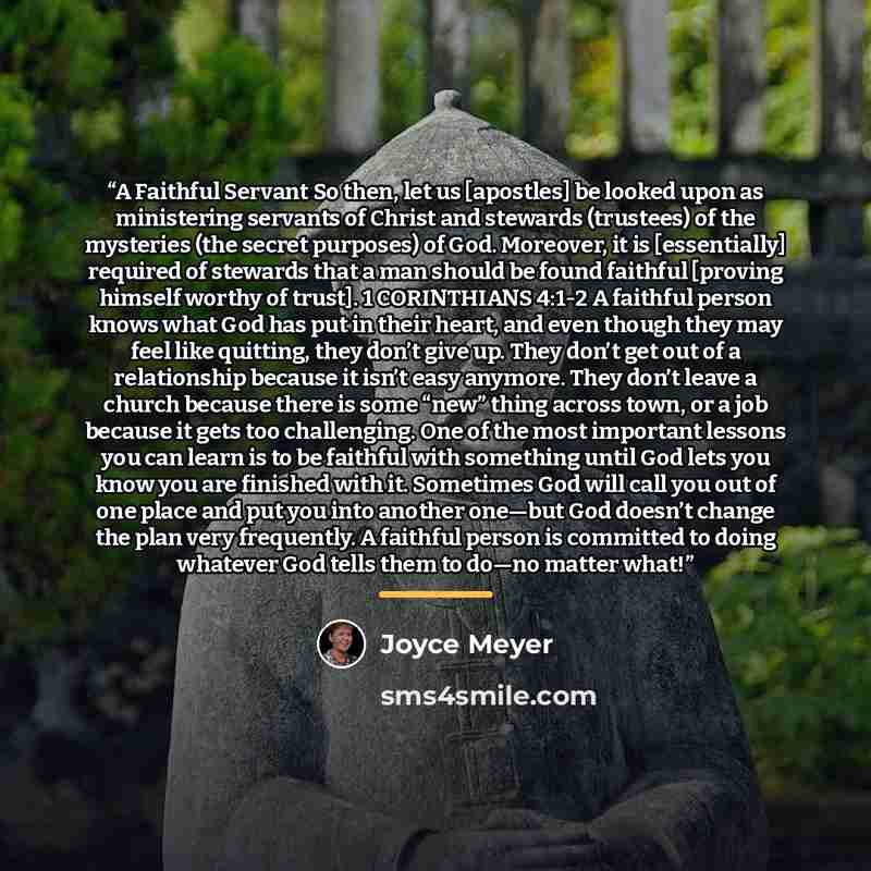 “A Faithful Servant So then, let us [apostles] be looked upon as ministering servants of Christ and stewards (trustees) of the mysteries (the secret purposes) of God. Moreover, it is [essentially] required of stewards that a man should be found faithful [proving himself worthy of trust]. 1…” quote by Joyce Meyer