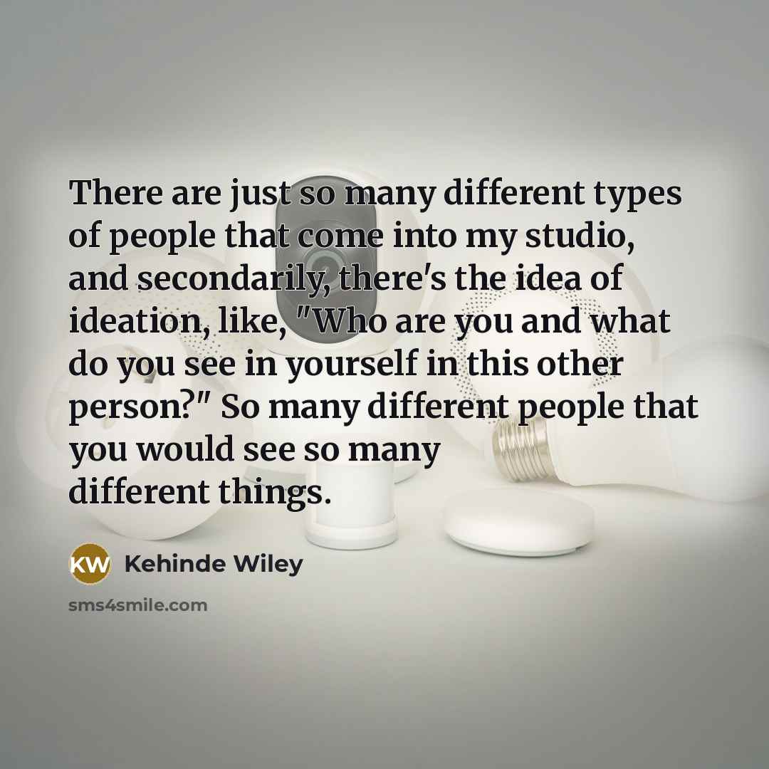 “There are just so many different types of people that come into my studio, and secondarily, there's the idea of ideation, like, "Who are you and what do you see in yourself in this other person?" So many different people that you would see so many different things.” quote by Kehinde Wiley