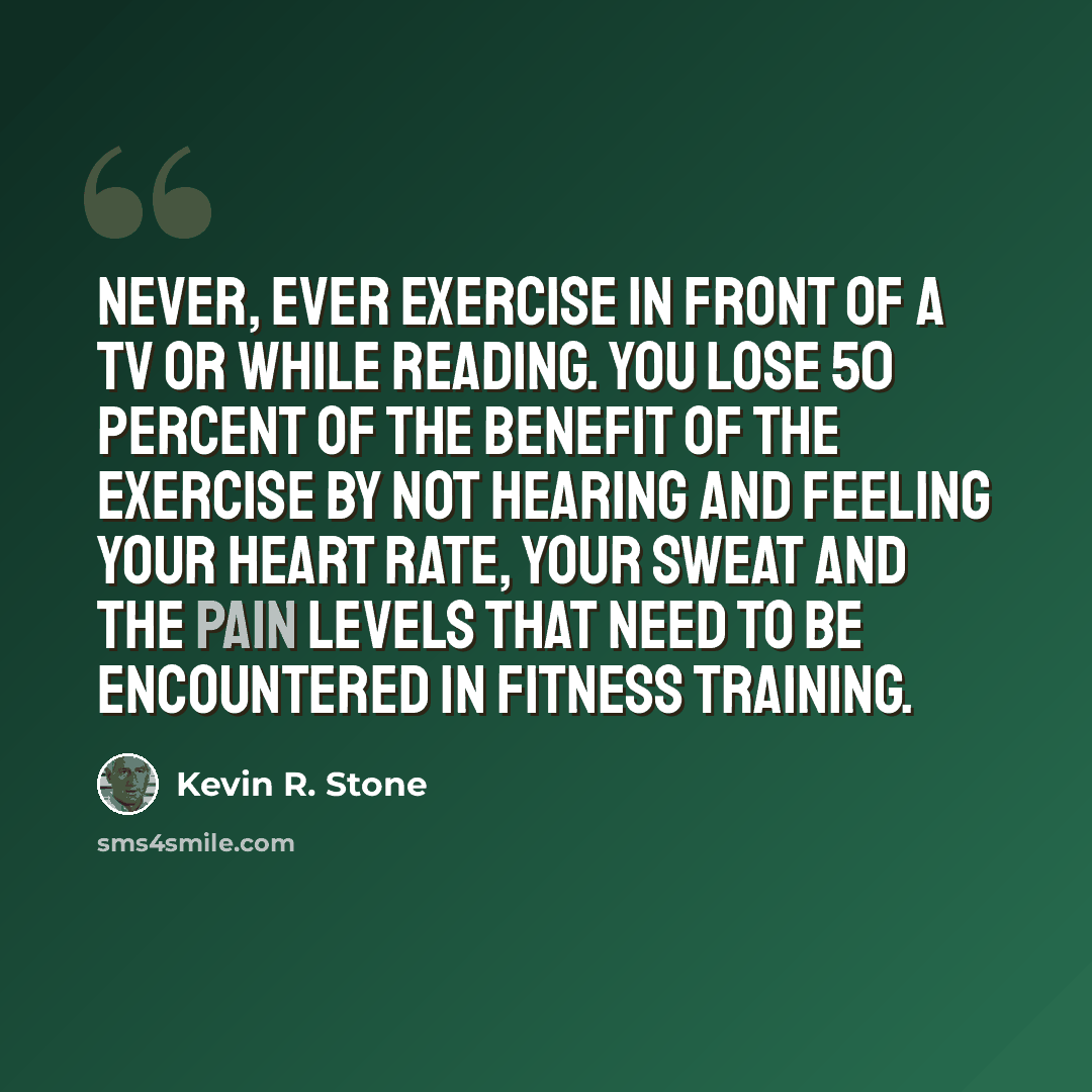 “Never, ever exercise in front of a TV or while reading. You lose 50 percent of the benefit of the exercise by not hearing and feeling your heart rate, your sweat and the pain levels that need to be encountered in fitness training.” quote by Kevin R. Stone