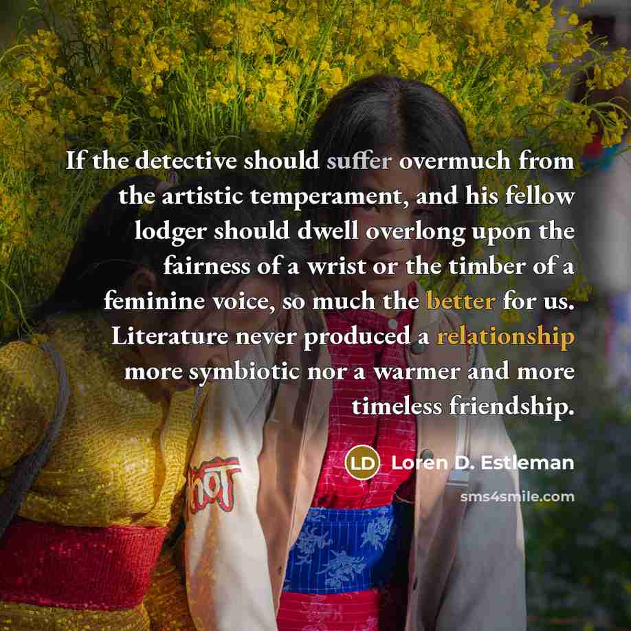 “If the detective should suffer overmuch from the artistic temperament, and his fellow lodger should dwell overlong upon the fairness of a wrist or the timber of a feminine voice, so much the better for us. Literature never produced a relationship more symbiotic nor a warmer and more timeless…” quote by Loren D. Estleman