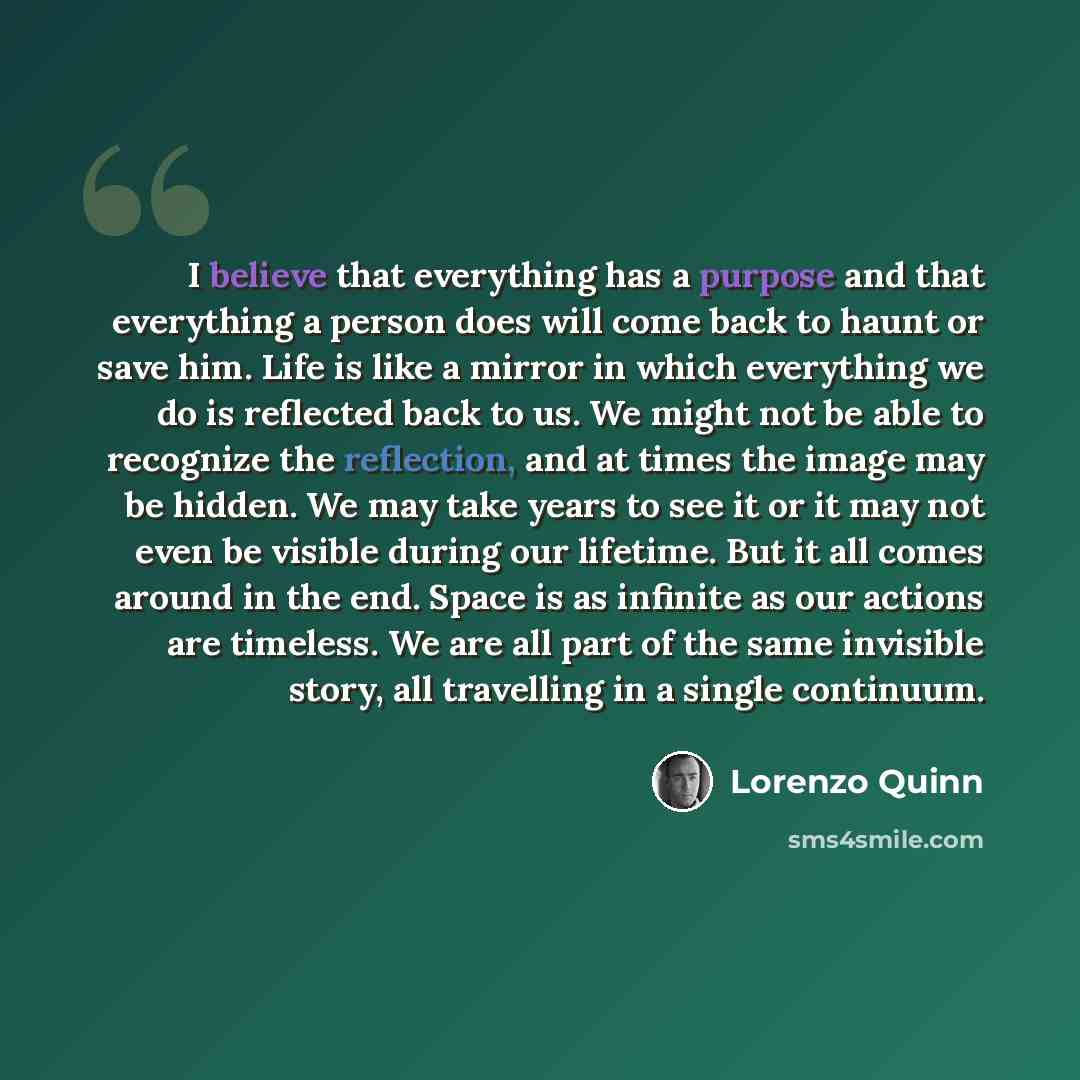 “I believe that everything has a purpose and that everything a person does will come back to haunt or save him. Life is like a mirror in which everything we do is reflected back to us. We might not be able to recognize the reflection, and at times the image may be hidden. We may take years to see…” quote by Lorenzo Quinn