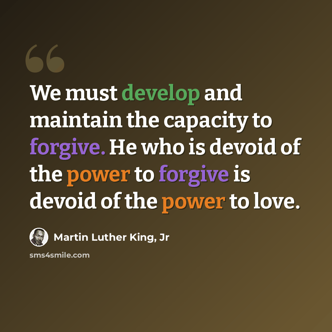 “We must develop and maintain the capacity to forgive. He who is devoid of the power to forgive is devoid of the power to love.” quote by Martin Luther King, Jr