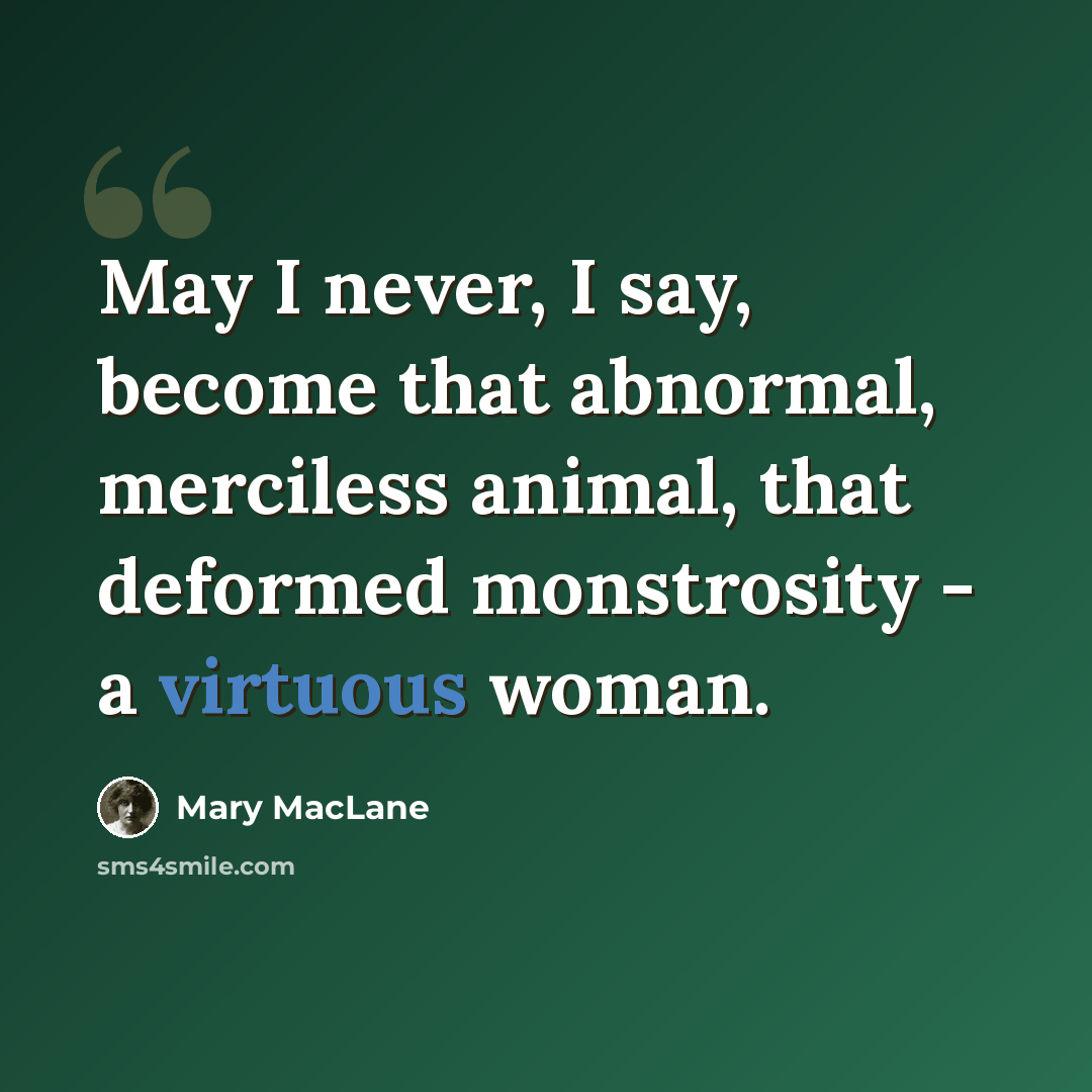 “May I never, I say, become that abnormal, merciless animal, that deformed monstrosity - a virtuous woman.” quote by Mary MacLane