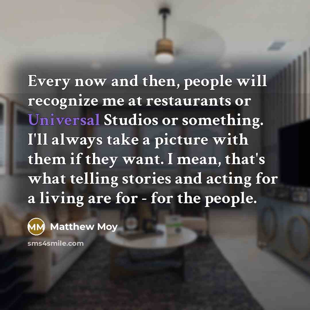 “Every now and then, people will recognize me at restaurants or Universal Studios or something. I'll always take a picture with them if they want. I mean, that's what telling stories and acting for a living are for - for the people.” quote by Matthew Moy