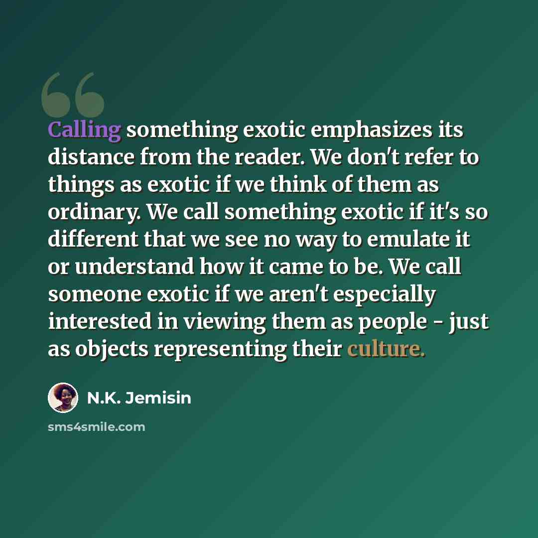 “Calling something exotic emphasizes its distance from the reader. We don't refer to things as exotic if we think of them as ordinary. We call something exotic if it's so different that we see no way to emulate it or understand how it came to be. We call someone exotic if we aren't especially…” quote by N.K. Jemisin