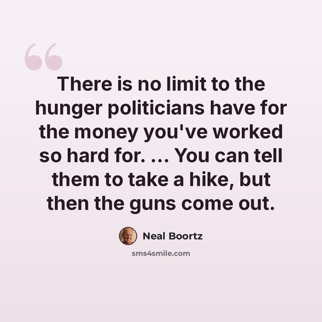 “There is no limit to the hunger politicians have for the money you've worked so hard for. ... You can tell them to take a hike, but then the guns come out.” quote by Neal Boortz