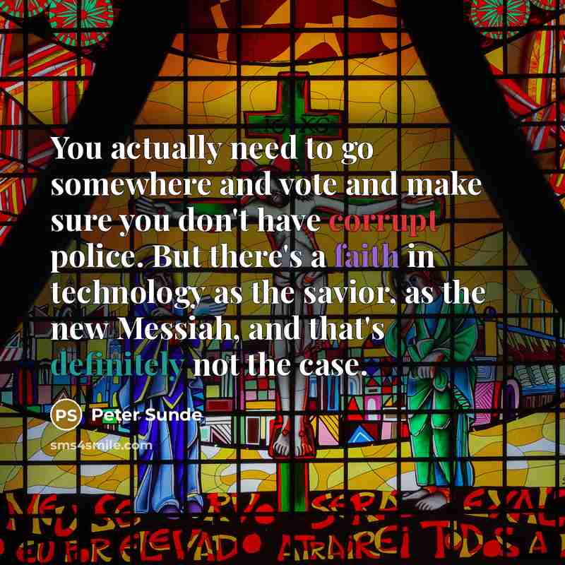 “You actually need to go somewhere and vote and make sure you don't have corrupt police. But there's a faith in technology as the savior, as the new Messiah, and that's definitely not the case.” quote by Peter Sunde