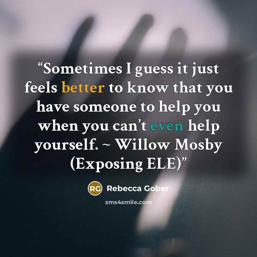 “Sometimes I guess it just feels better to know that you have someone to help you when you can’t even help yourself. ~ Willow Mosby (Exposing ELE)” quote by Rebecca Gober