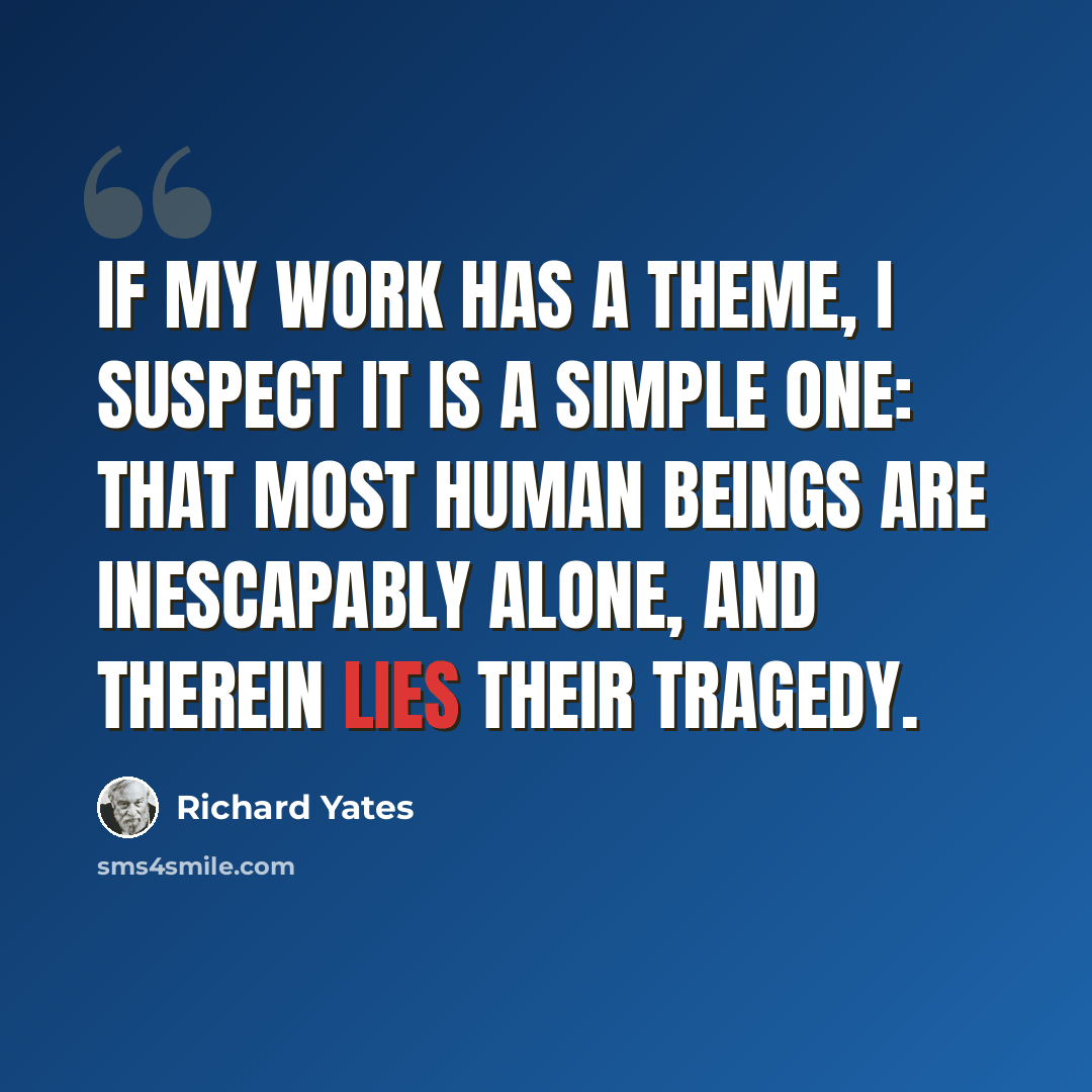 “If my work has a theme, I suspect it is a simple one: that most human beings are inescapably alone, and therein lies their tragedy.” quote by Richard Yates
