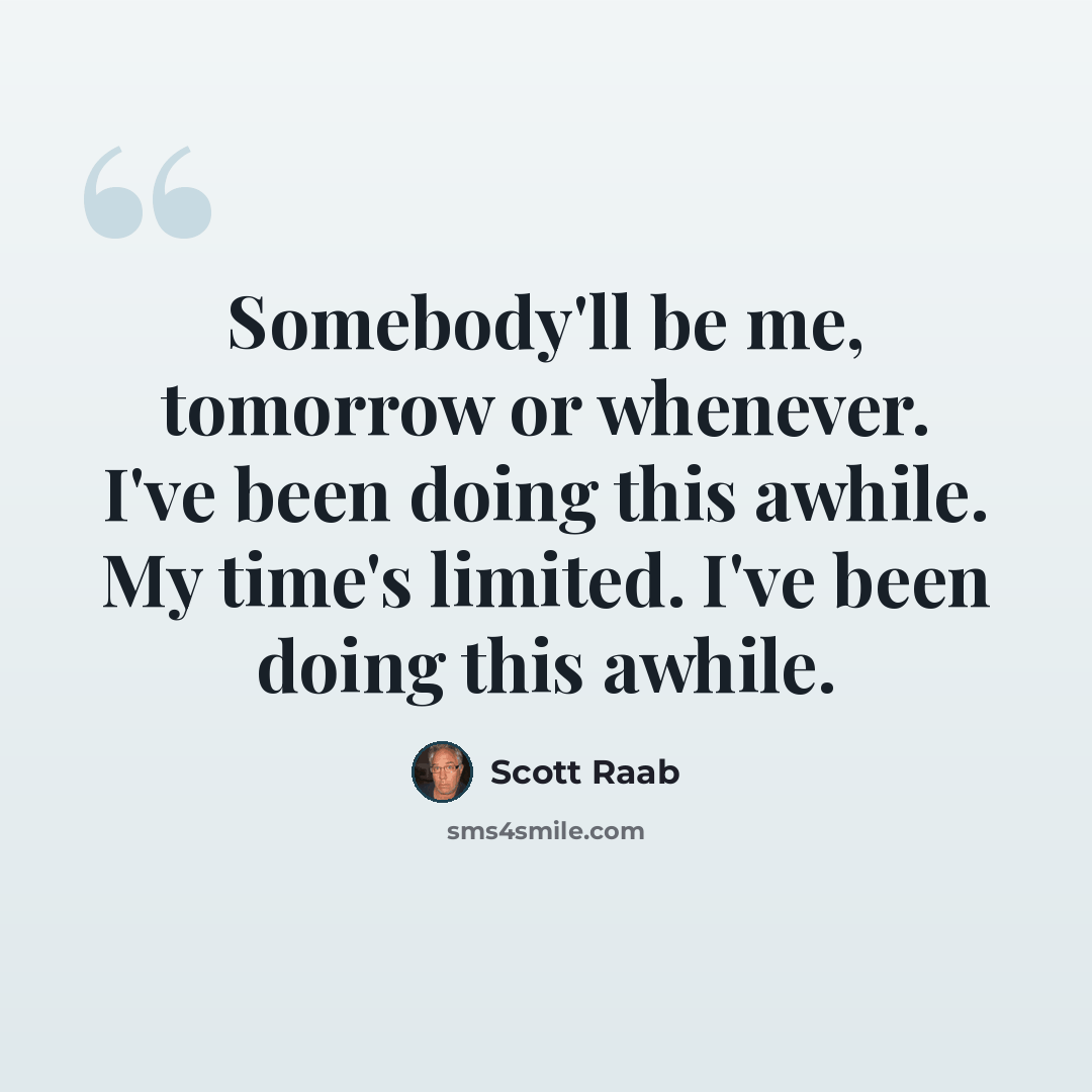 “Somebody'll be me, tomorrow or whenever. I've been doing this awhile. My time's limited. I've been doing this awhile.” quote by Scott Raab
