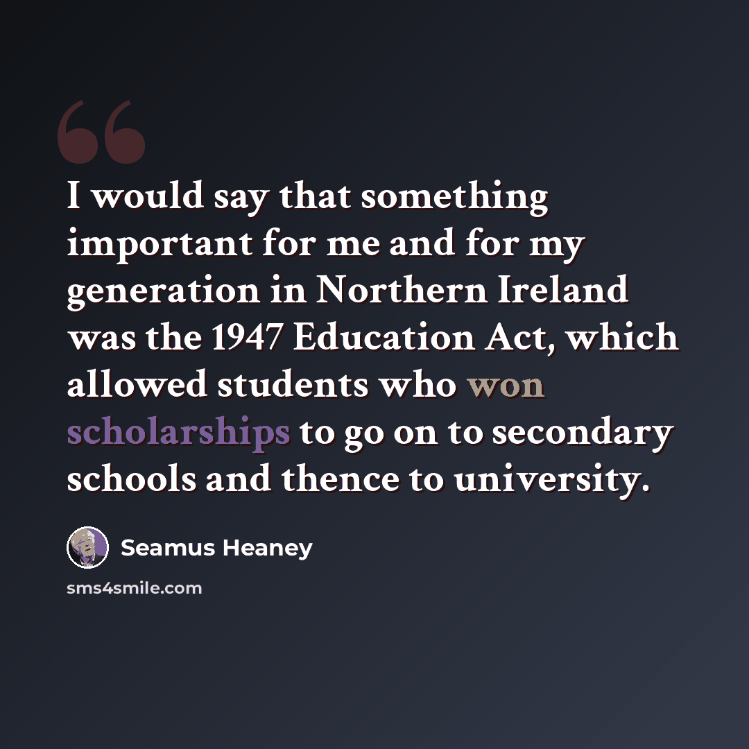 “I would say that something important for me and for my generation in Northern Ireland was the 1947 Education Act, which allowed students who won scholarships to go on to secondary schools and thence to university.” quote by Seamus Heaney