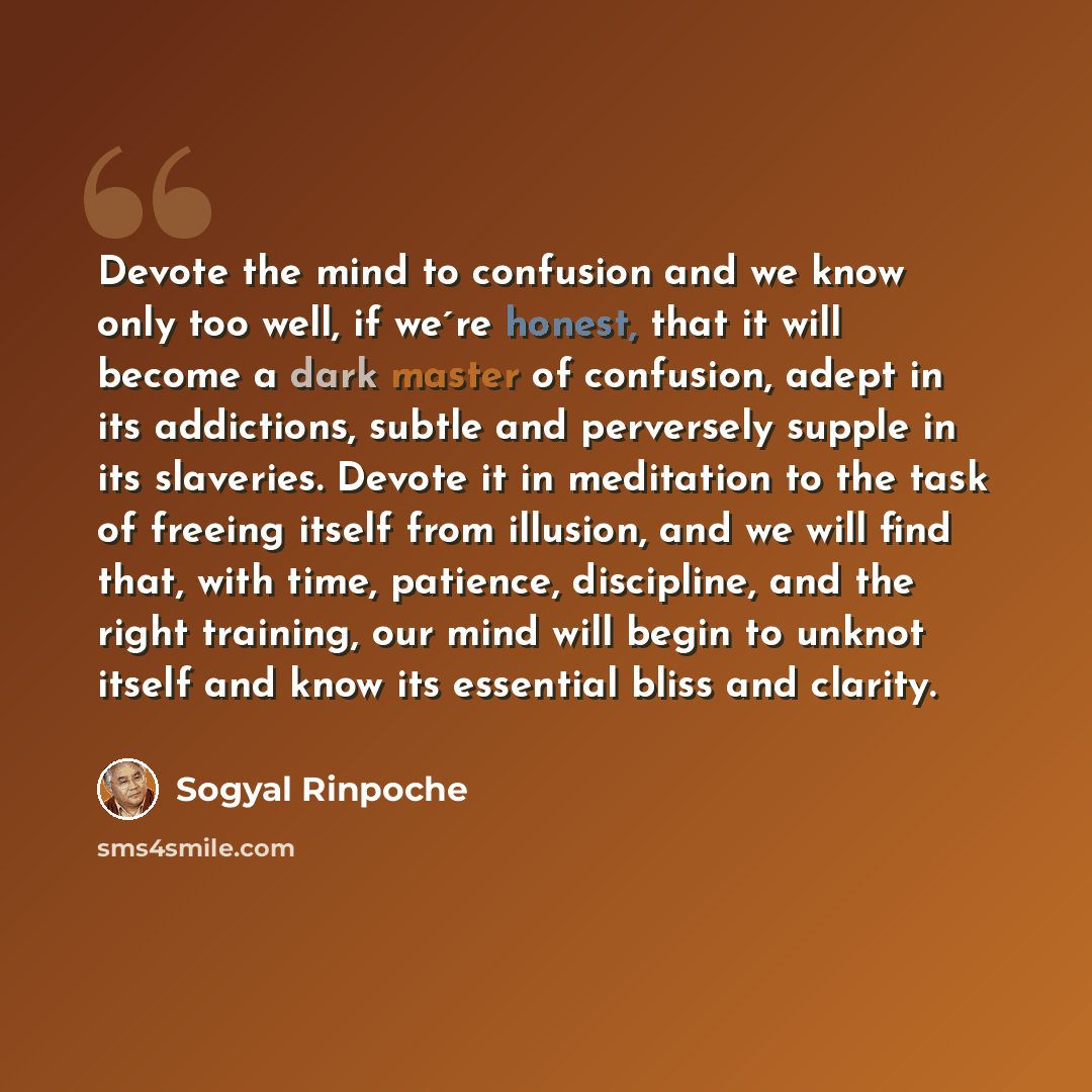 “Devote the mind to confusion and we know only too well, if we´re honest, that it will become a dark master of confusion, adept in its addictions, subtle and perversely supple in its slaveries. Devote it in meditation to the task of freeing itself from illusion, and we will find that, with time…” quote by Sogyal Rinpoche