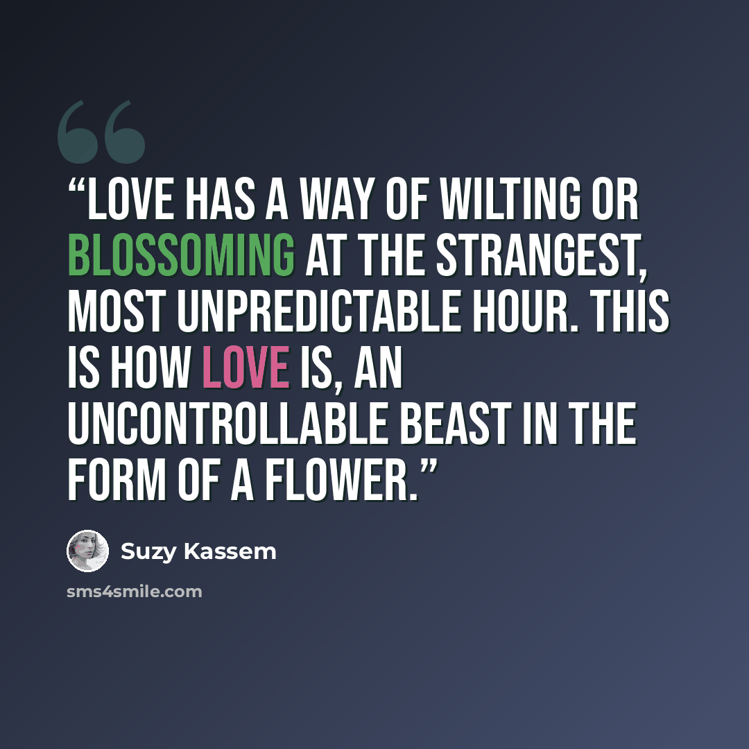“Love Has a way of wilting Or blossoming At the strangest, Most unpredictable hour. This is how love is, An uncontrollable beast In the form of a flower.” quote by Suzy Kassem