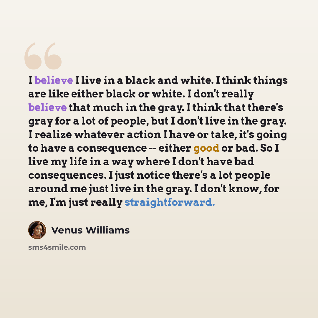 “I believe I live in a black and white. I think things are like either black or white. I don't really believe that much in the gray. I think that there's gray for a lot of people, but I don't live in the gray. I realize whatever action I have or take, it's going to have a consequence -- either good…” quote by Venus Williams
