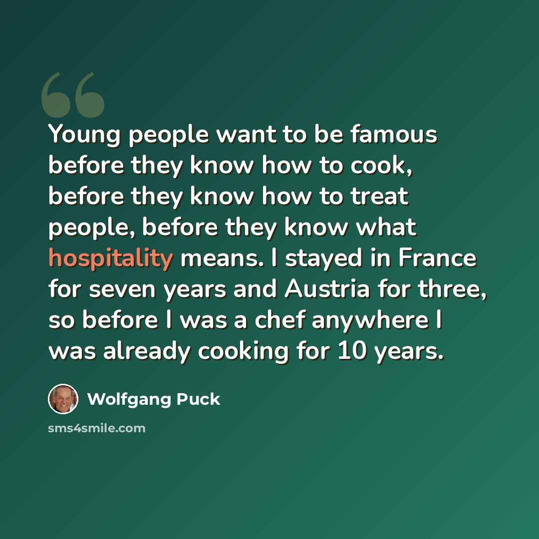 “Young people want to be famous before they know how to cook, before they know how to treat people, before they know what hospitality means. I stayed in France for seven years and Austria for three, so before I was a chef anywhere I was already cooking for 10 years.” quote by Wolfgang Puck