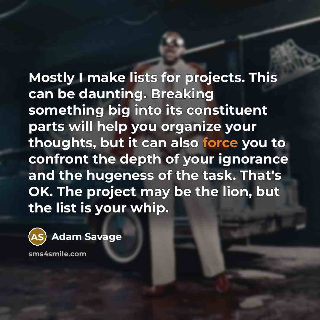 “Mostly I make lists for projects. This can be daunting. Breaking something big into its constituent parts will help you organize your thoughts, but it can also force you to confront the depth of your ignorance and the hugeness of the task. That's OK. The project may be the lion, but the list is…” quote by Adam Savage