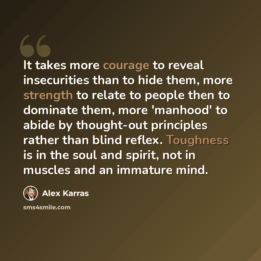 “It takes more courage to reveal insecurities than to hide them, more strength to relate to people then to dominate them, more 'manhood' to abide by thought-out principles rather than blind reflex. Toughness is in the soul and spirit, not in muscles and an immature mind.” quote by Alex Karras