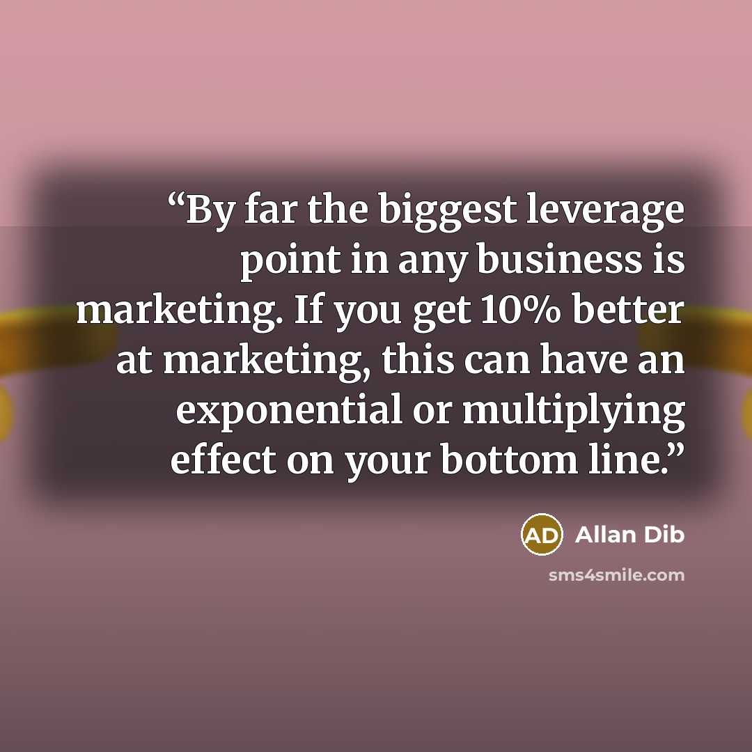 “By far the biggest leverage point in any business is marketing. If you get 10% better at marketing, this can have an exponential or multiplying effect on your bottom line.” quote by Allan Dib
