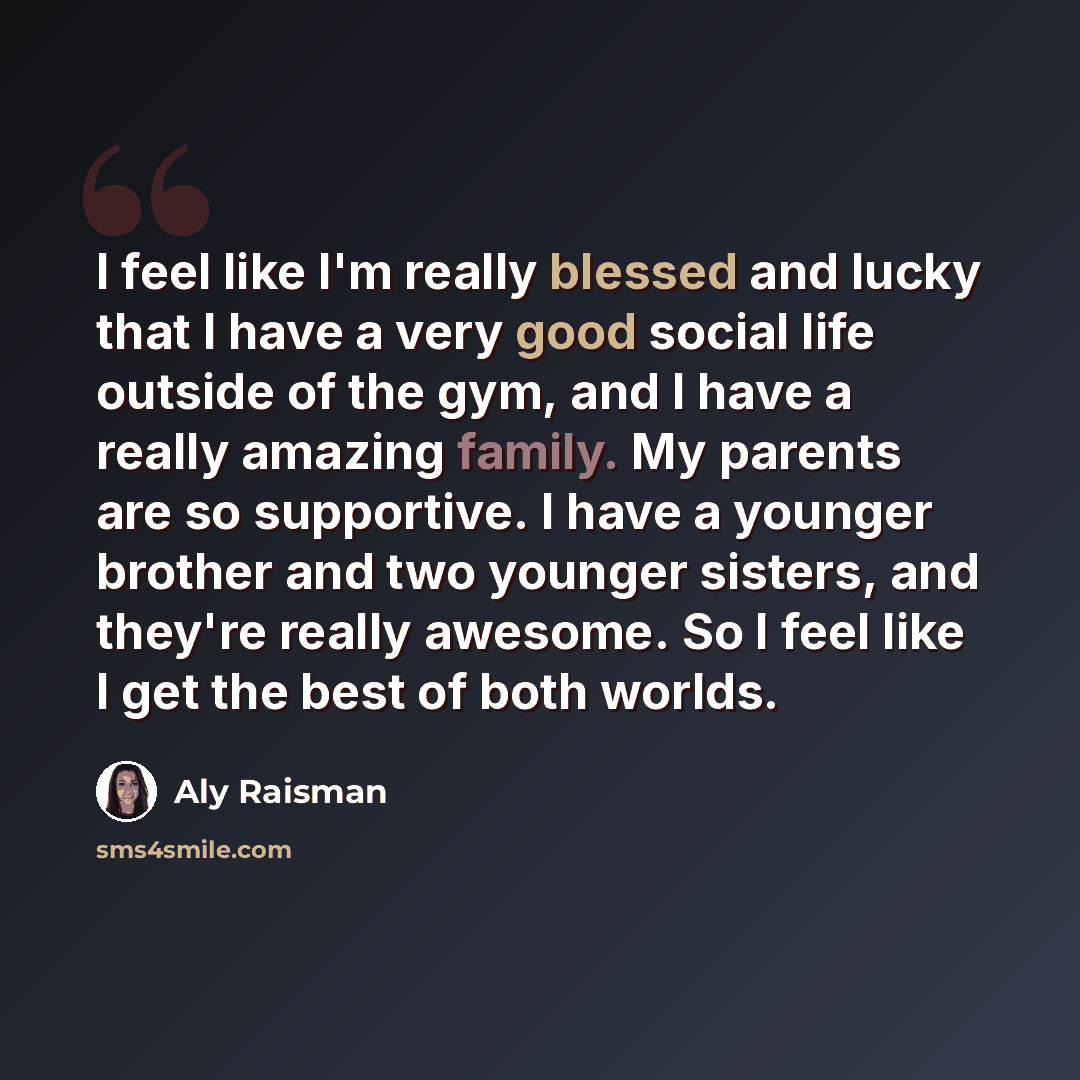 “I feel like I'm really blessed and lucky that I have a very good social life outside of the gym, and I have a really amazing family. My parents are so supportive. I have a younger brother and two younger sisters, and they're really awesome. So I feel like I get the best of both worlds.” quote by Aly Raisman