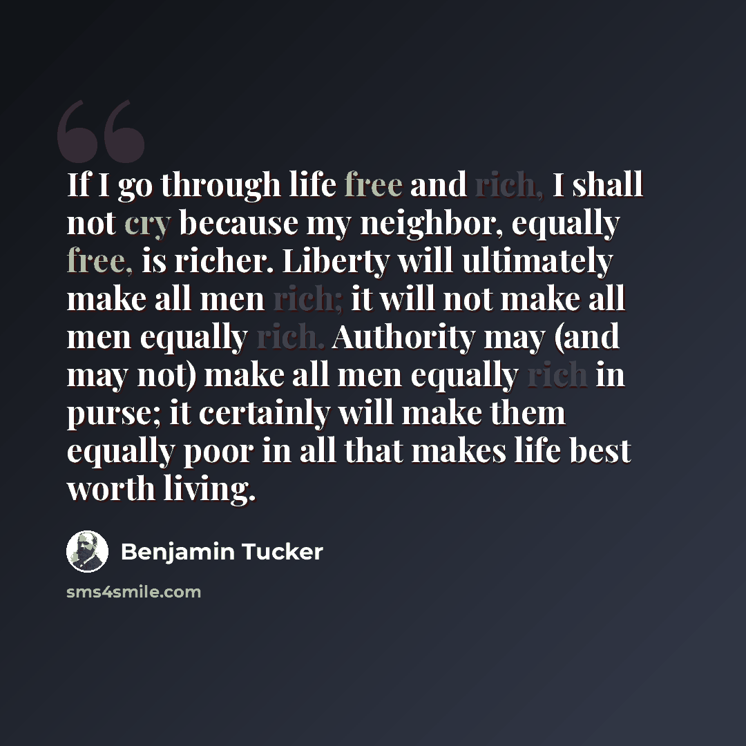“If I go through life free and rich, I shall not cry because my neighbor, equally free, is richer. Liberty will ultimately make all men rich; it will not make all men equally rich. Authority may (and may not) make all men equally rich in purse; it certainly will make them equally poor in all that…” quote by Benjamin Tucker