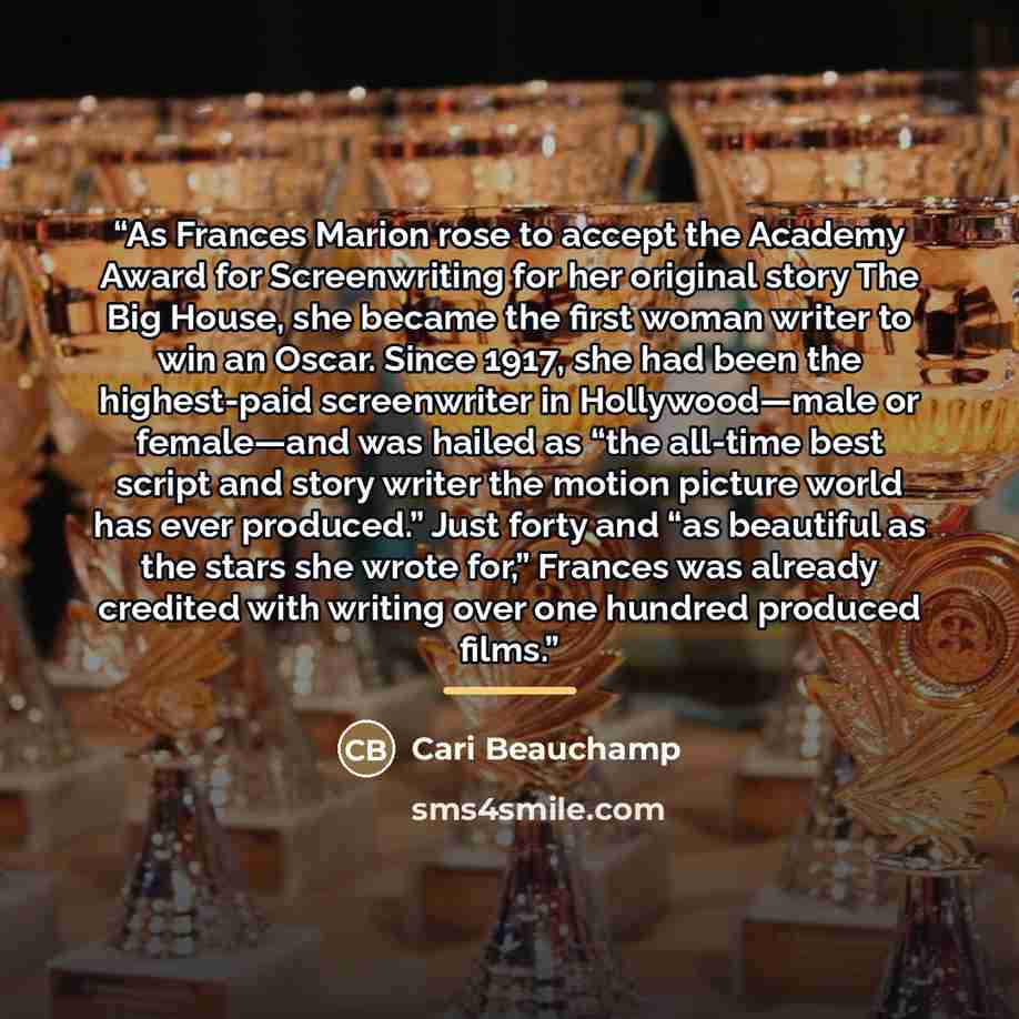 “As Frances Marion rose to accept the Academy Award for Screenwriting for her original story The Big House, she became the first woman writer to win an Oscar. Since 1917, she had been the highest-paid screenwriter in Hollywood—male or female—and was hailed as “the all-time best script and story…” quote by Cari Beauchamp