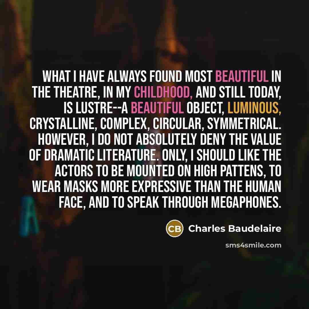 “What I have always found most beautiful in the theatre, in my childhood, and still today, is lustre--a beautiful object, luminous, crystalline, complex, circular, symmetrical. However, I do not absolutely deny the value of dramatic literature. Only, I should like the actors to be mounted on high…” quote by Charles Baudelaire