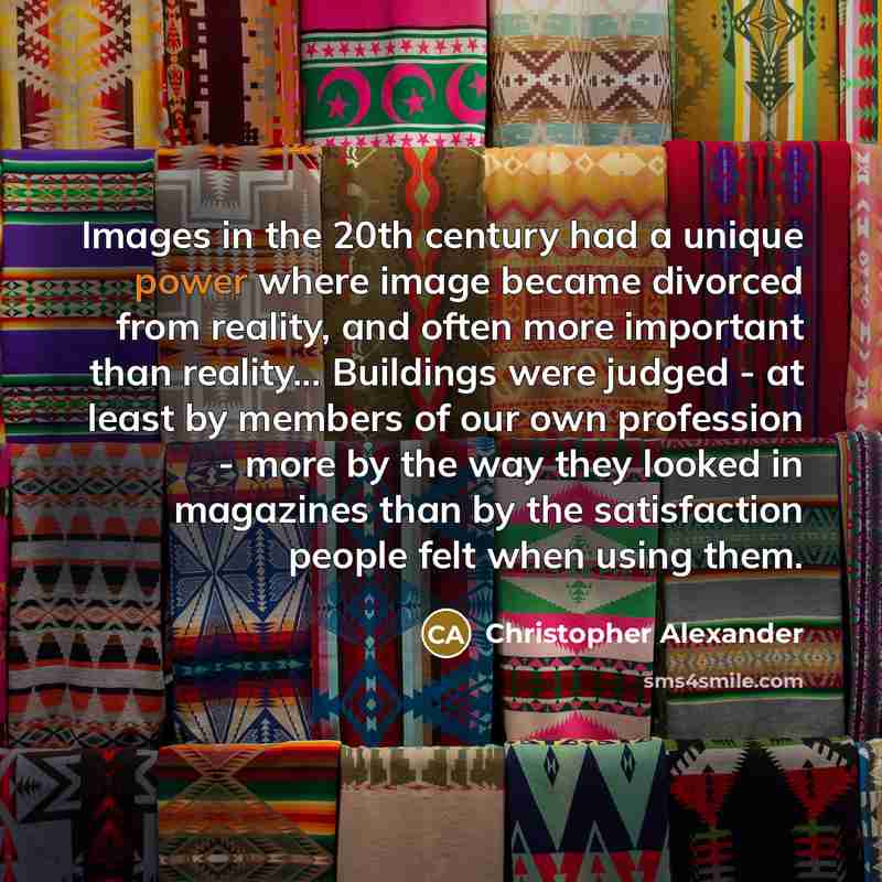 “Images in the 20th century had a unique power where image became divorced from reality, and often more important than reality... Buildings were judged - at least by members of our own profession - more by the way they looked in magazines than by the satisfaction people felt when using them.” quote by Christopher Alexander