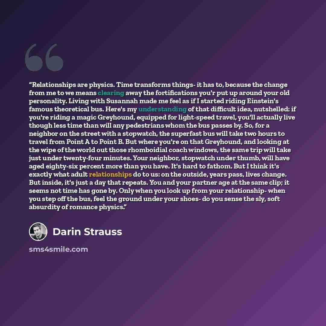 “Relationships are physics. Time transforms things- it has to, because the change from me to we means clearing away the fortifications you'r put up around your old personality. Living with Susannah made me feel as if I started riding Einstein's famous theoretical bus. Here's my understanding of…” quote by Darin Strauss