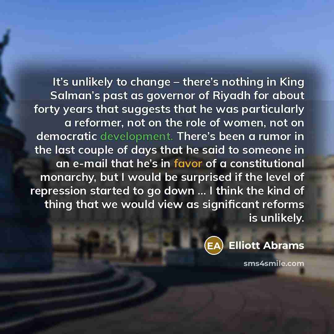 “It’s unlikely to change – there’s nothing in King Salman’s past as governor of Riyadh for about forty years that suggests that he was particularly a reformer, not on the role of women, not on democratic development. There’s been a rumor in the last couple of days that he said to someone in an…” quote by Elliott Abrams